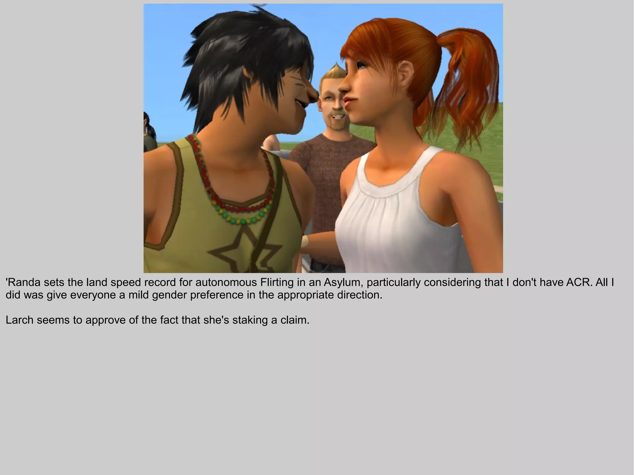 'Randa sets the land speed record for autonomous Flirting in an Asylum, particularly considering that I don't have ACR. All I
did was give everyone a mild gender preference in the appropriate direction.

Larch seems to approve of the fact that she's staking a claim.
 