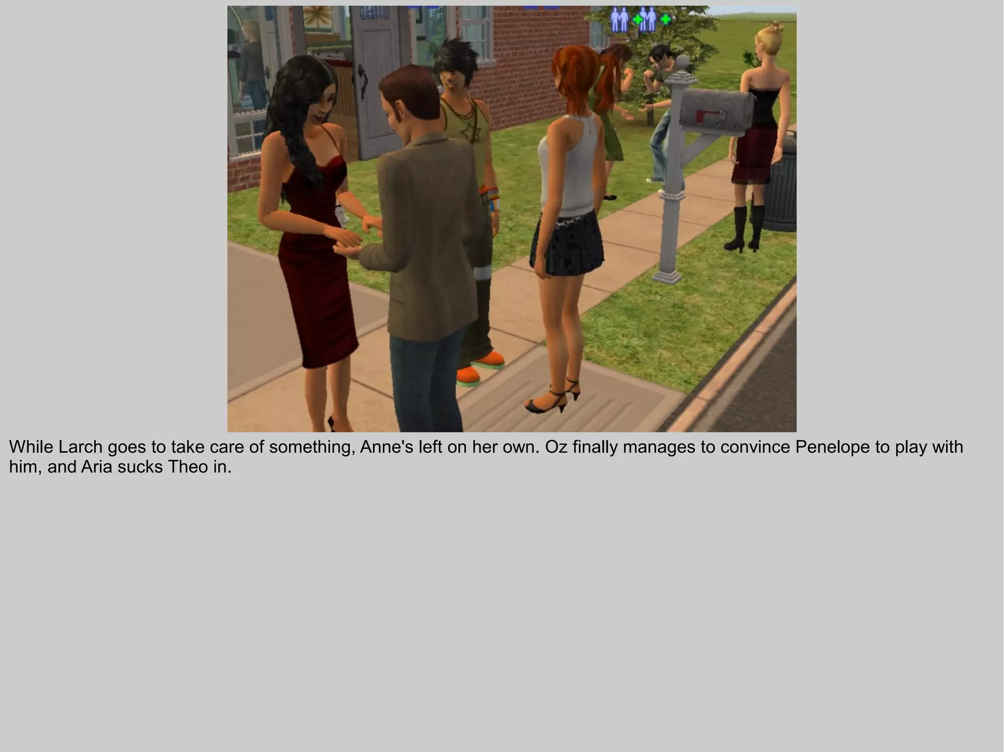 While Larch goes to take care of something, Anne's left on her own. Oz finally manages to convince Penelope to play with
him, and Aria sucks Theo in.
 