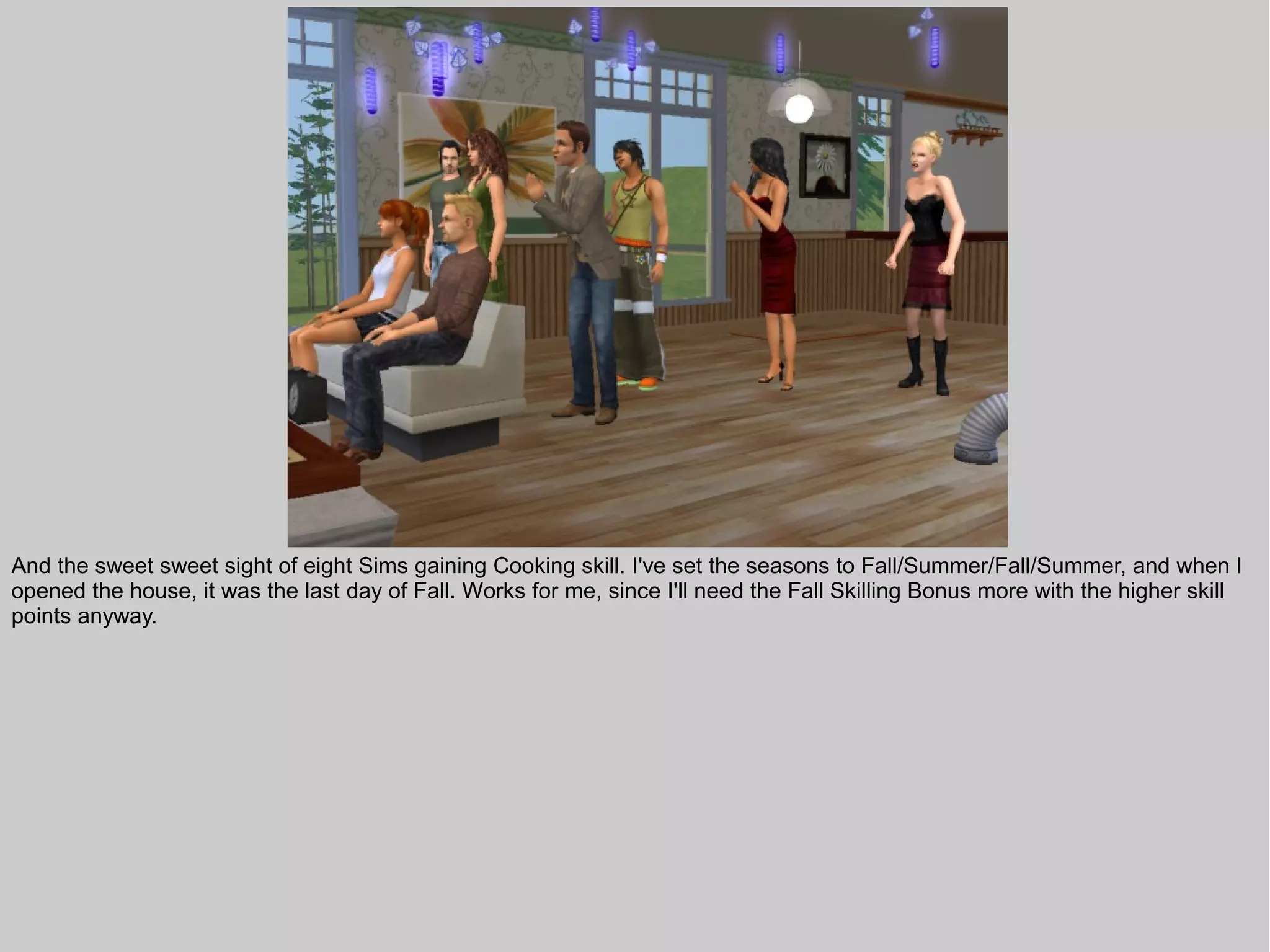 And the sweet sweet sight of eight Sims gaining Cooking skill. I've set the seasons to Fall/Summer/Fall/Summer, and when I
opened the house, it was the last day of Fall. Works for me, since I'll need the Fall Skilling Bonus more with the higher skill
points anyway.
 