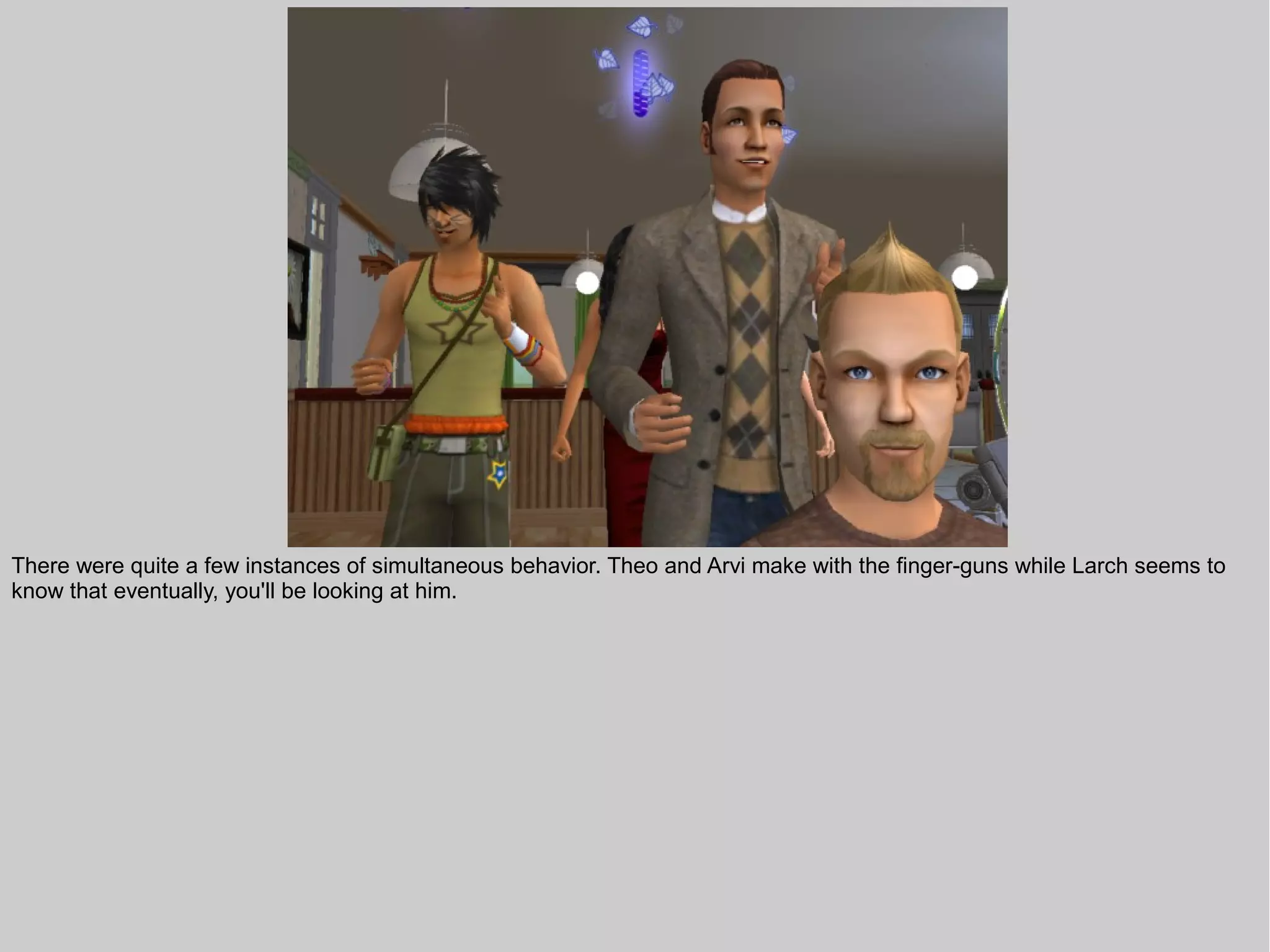 There were quite a few instances of simultaneous behavior. Theo and Arvi make with the finger-guns while Larch seems to
know that eventually, you'll be looking at him.
 