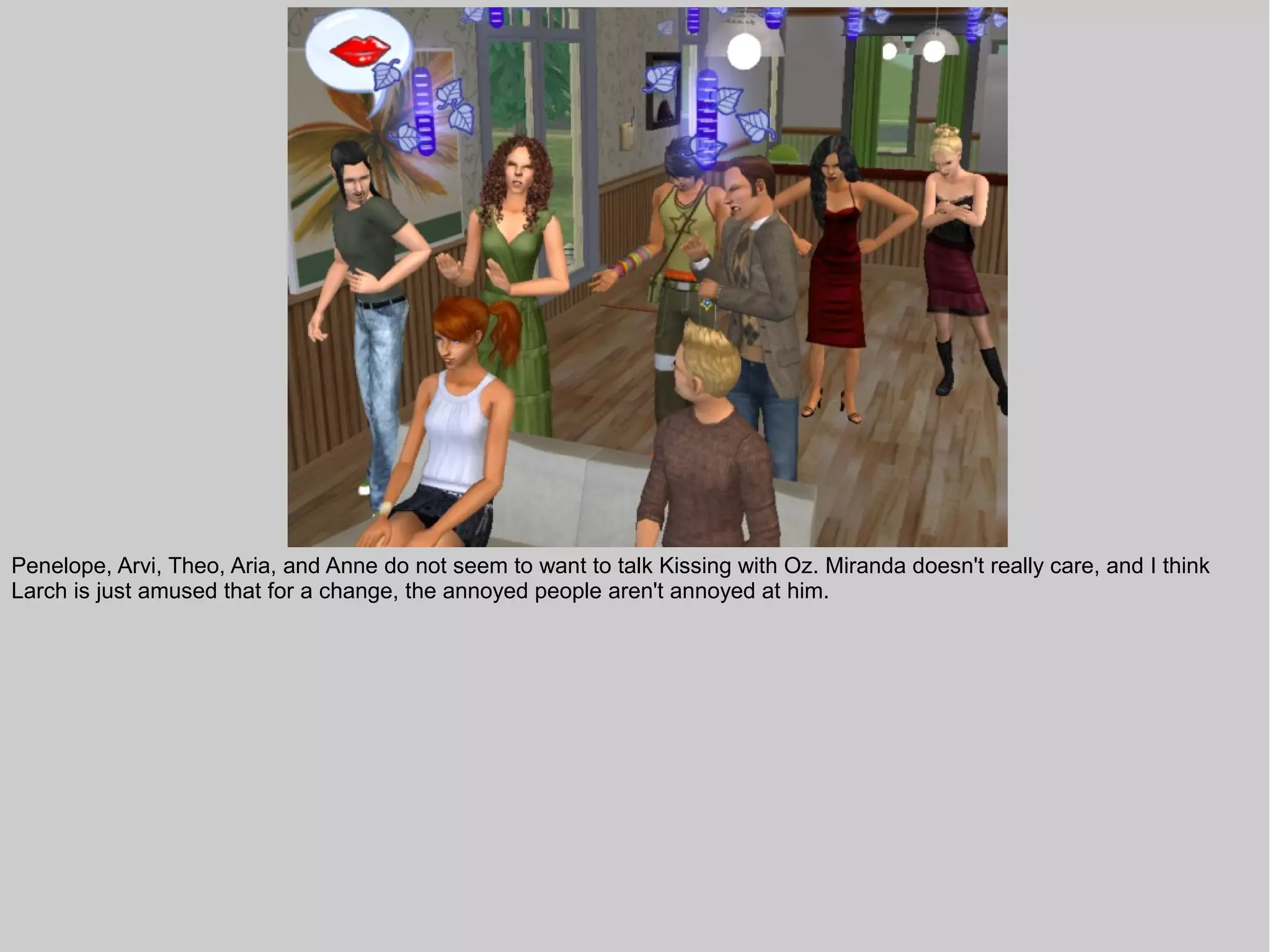 Penelope, Arvi, Theo, Aria, and Anne do not seem to want to talk Kissing with Oz. Miranda doesn't really care, and I think
Larch is just amused that for a change, the annoyed people aren't annoyed at him.
 