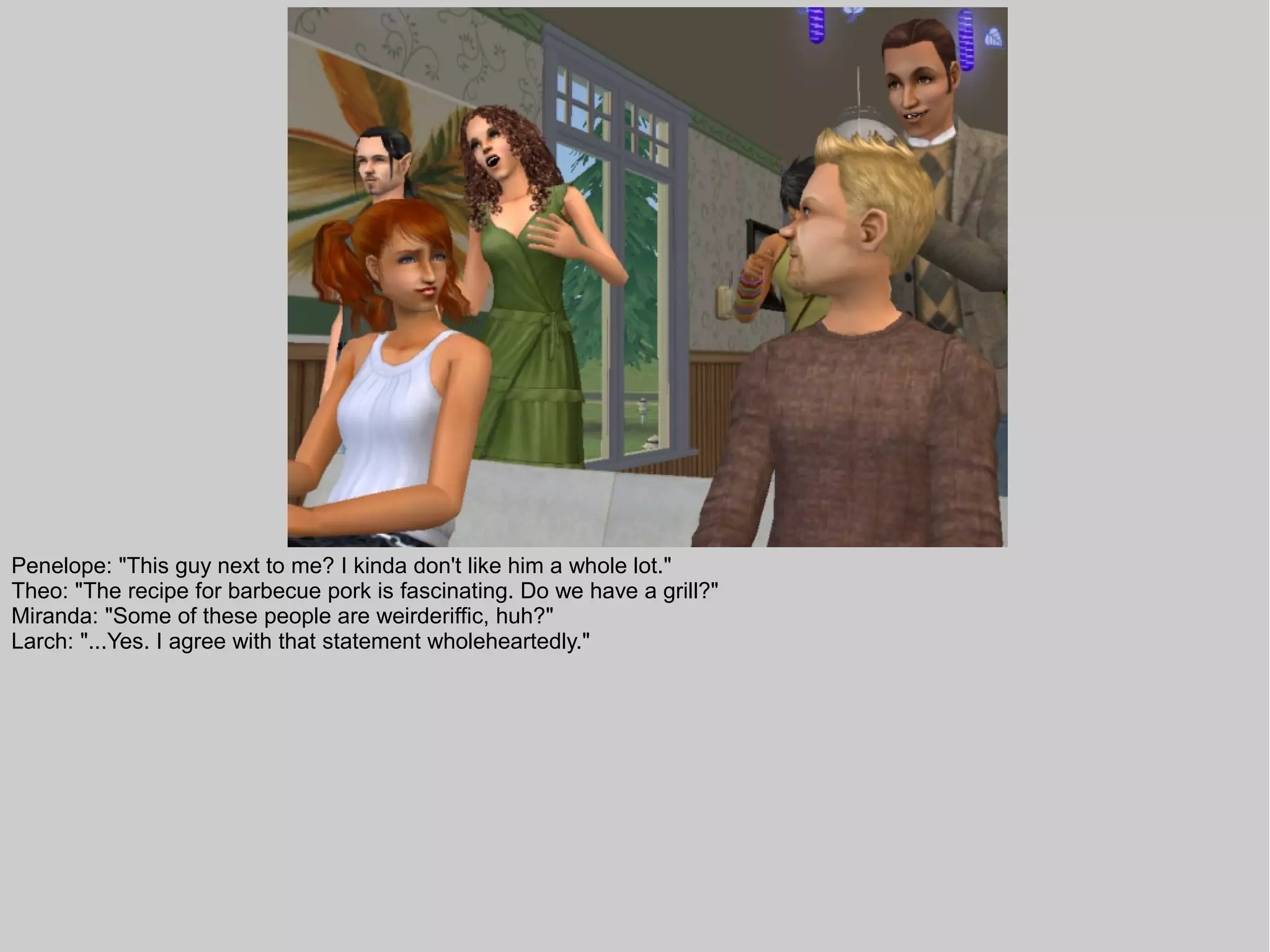 Penelope: "This guy next to me? I kinda don't like him a whole lot."
Theo: "The recipe for barbecue pork is fascinating. Do we have a grill?"
Miranda: "Some of these people are weirderiffic, huh?"
Larch: "...Yes. I agree with that statement wholeheartedly."
 