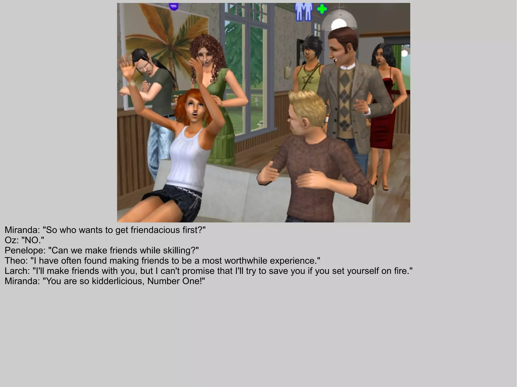 Miranda: "So who wants to get friendacious first?"
Oz: "NO."
Penelope: "Can we make friends while skilling?"
Theo: "I have often found making friends to be a most worthwhile experience."
Larch: "I'll make friends with you, but I can't promise that I'll try to save you if you set yourself on fire."
Miranda: "You are so kidderlicious, Number One!"
 