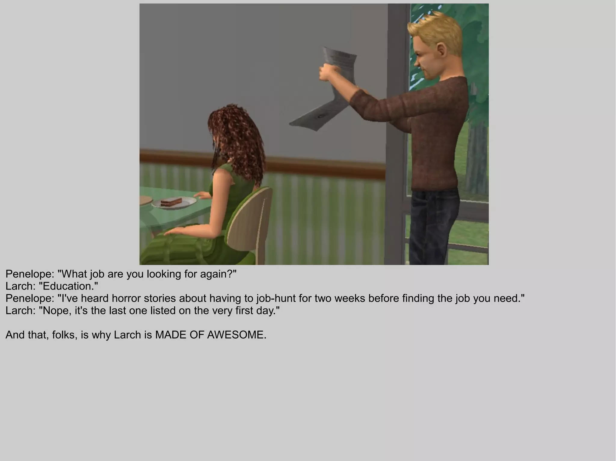 Penelope: "What job are you looking for again?"
Larch: "Education."
Penelope: "I've heard horror stories about having to job-hunt for two weeks before finding the job you need."
Larch: "Nope, it's the last one listed on the very first day."

And that, folks, is why Larch is MADE OF AWESOME.
 