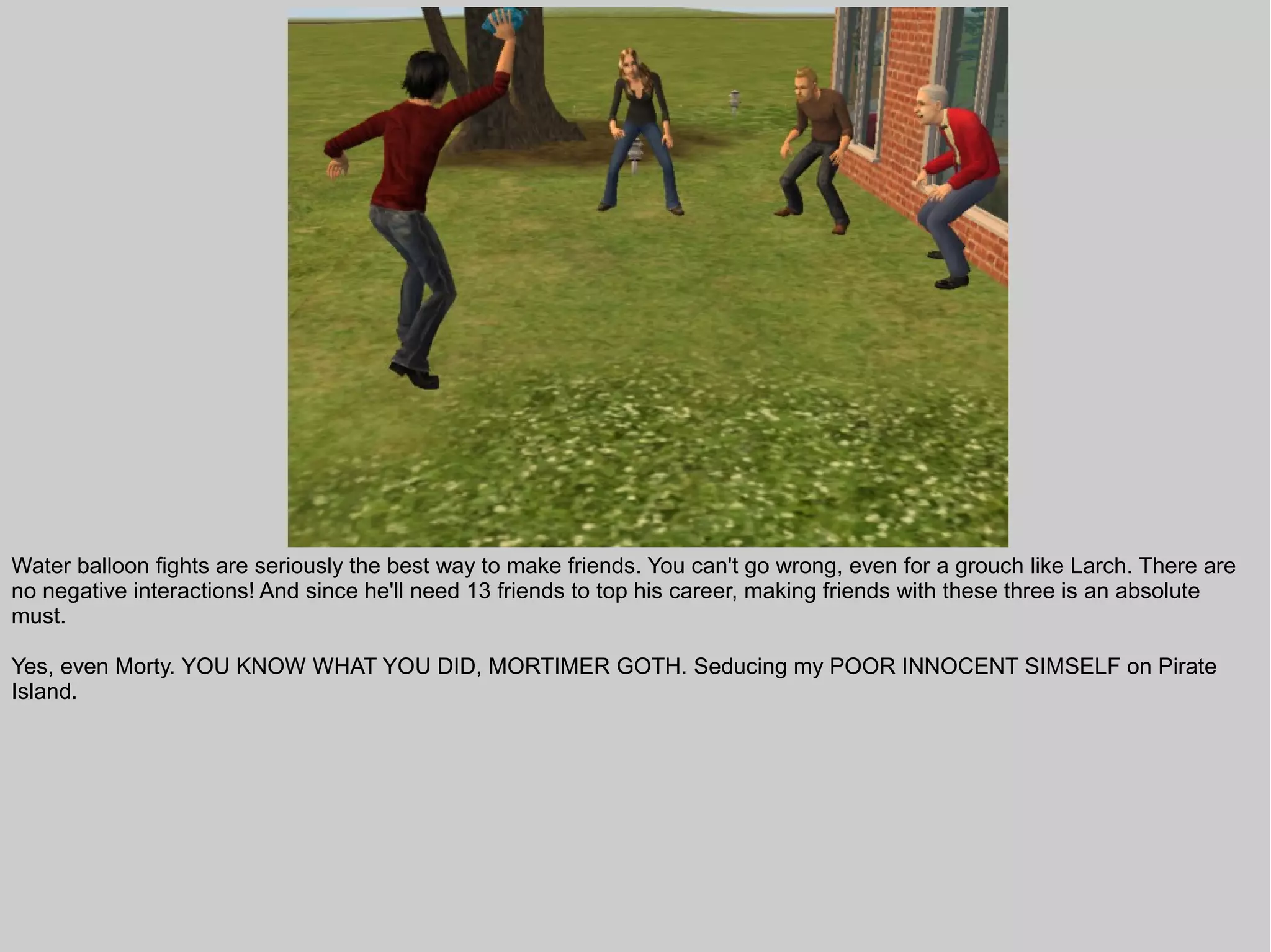 Water balloon fights are seriously the best way to make friends. You can't go wrong, even for a grouch like Larch. There are
no negative interactions! And since he'll need 13 friends to top his career, making friends with these three is an absolute
must.

Yes, even Morty. YOU KNOW WHAT YOU DID, MORTIMER GOTH. Seducing my POOR INNOCENT SIMSELF on Pirate
Island.
 