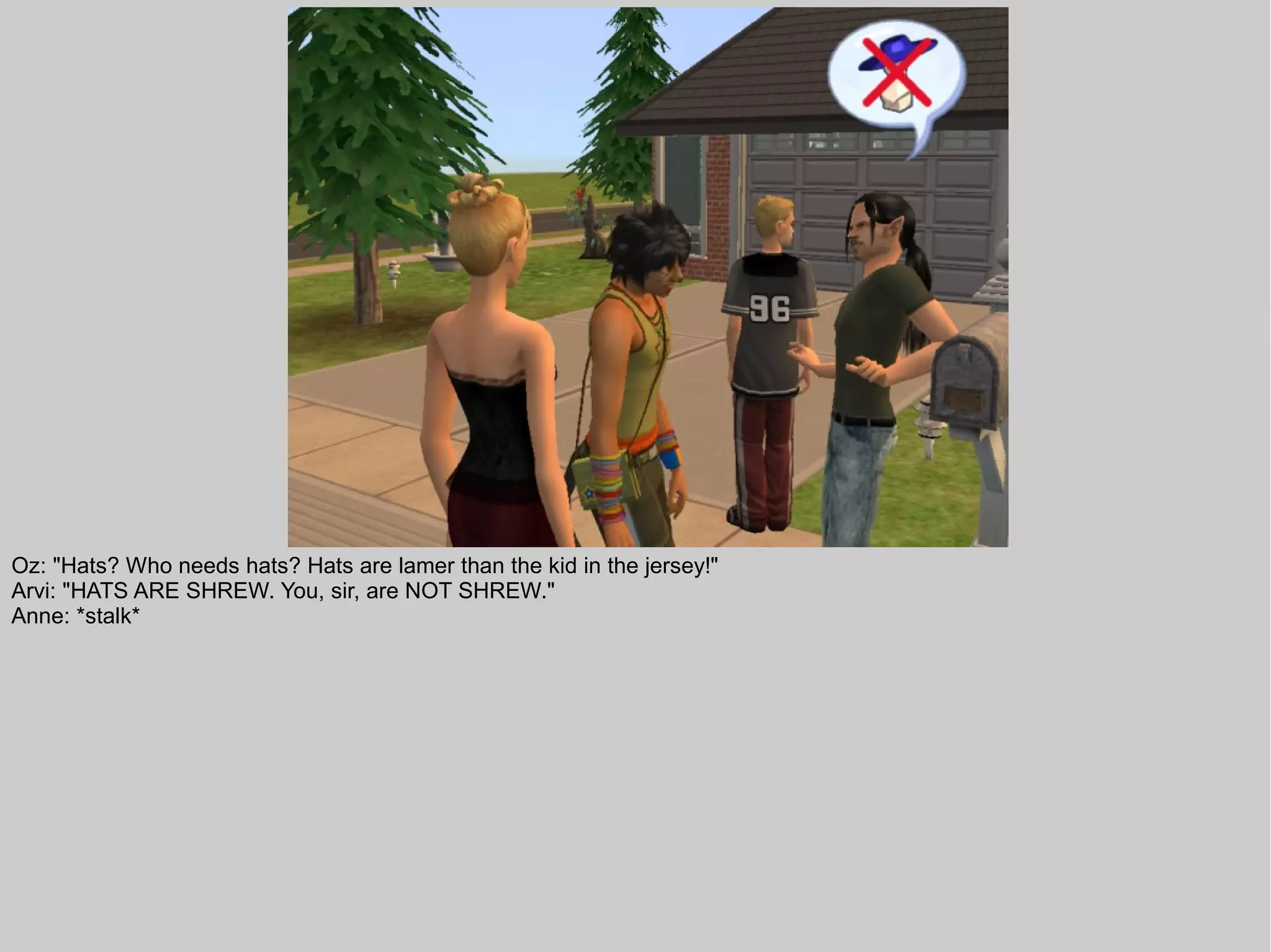 Oz: "Hats? Who needs hats? Hats are lamer than the kid in the jersey!"
Arvi: "HATS ARE SHREW. You, sir, are NOT SHREW."
Anne: *stalk*
 