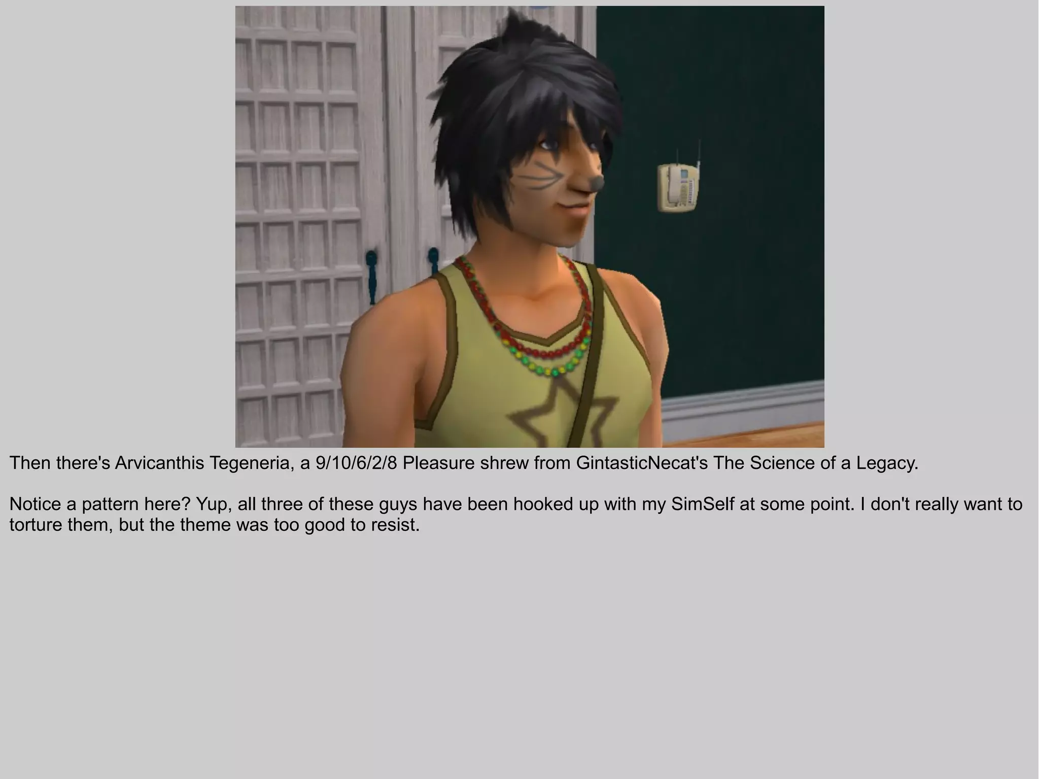 Then there's Arvicanthis Tegeneria, a 9/10/6/2/8 Pleasure shrew from GintasticNecat's The Science of a Legacy.

Notice a pattern here? Yup, all three of these guys have been hooked up with my SimSelf at some point. I don't really want to
torture them, but the theme was too good to resist.
 