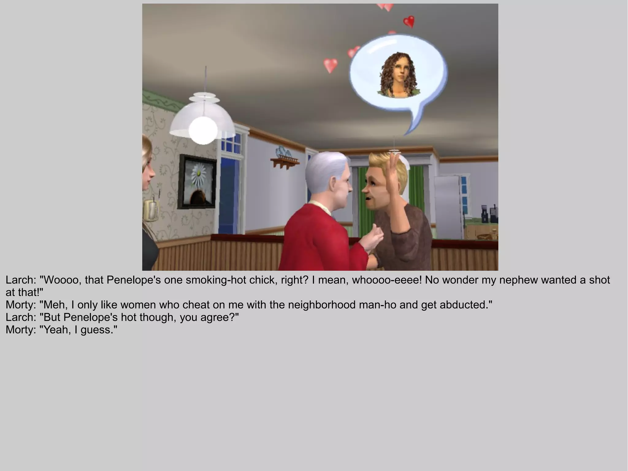 Larch: "Woooo, that Penelope's one smoking-hot chick, right? I mean, whoooo-eeee! No wonder my nephew wanted a shot
at that!"
Morty: "Meh, I only like women who cheat on me with the neighborhood man-ho and get abducted."
Larch: "But Penelope's hot though, you agree?"
Morty: "Yeah, I guess."
 