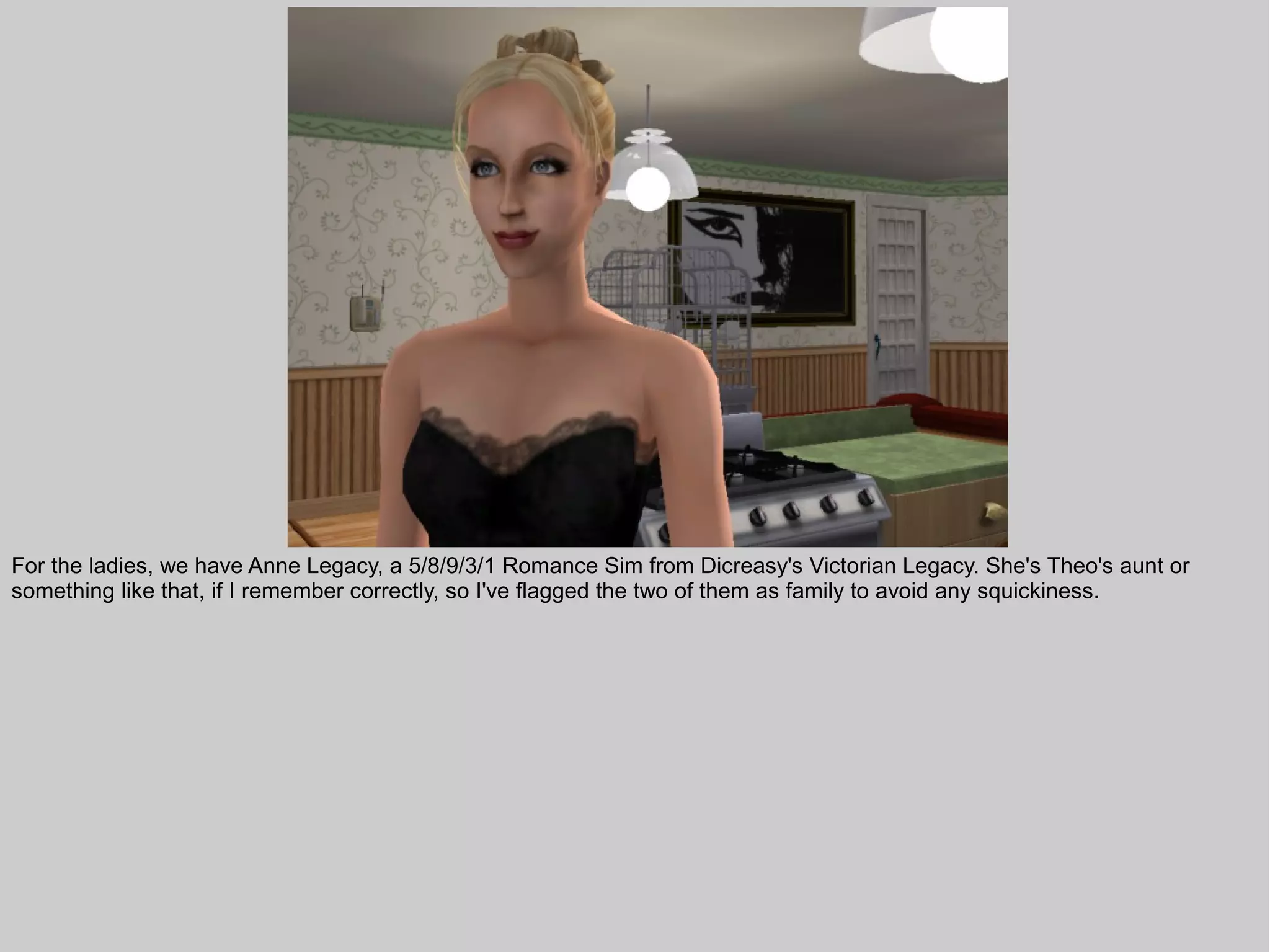 For the ladies, we have Anne Legacy, a 5/8/9/3/1 Romance Sim from Dicreasy's Victorian Legacy. She's Theo's aunt or
something like that, if I remember correctly, so I've flagged the two of them as family to avoid any squickiness.
 