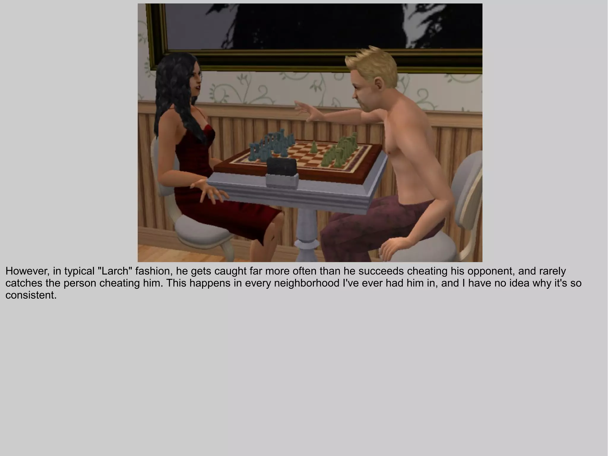 However, in typical "Larch" fashion, he gets caught far more often than he succeeds cheating his opponent, and rarely
catches the person cheating him. This happens in every neighborhood I've ever had him in, and I have no idea why it's so
consistent.
 