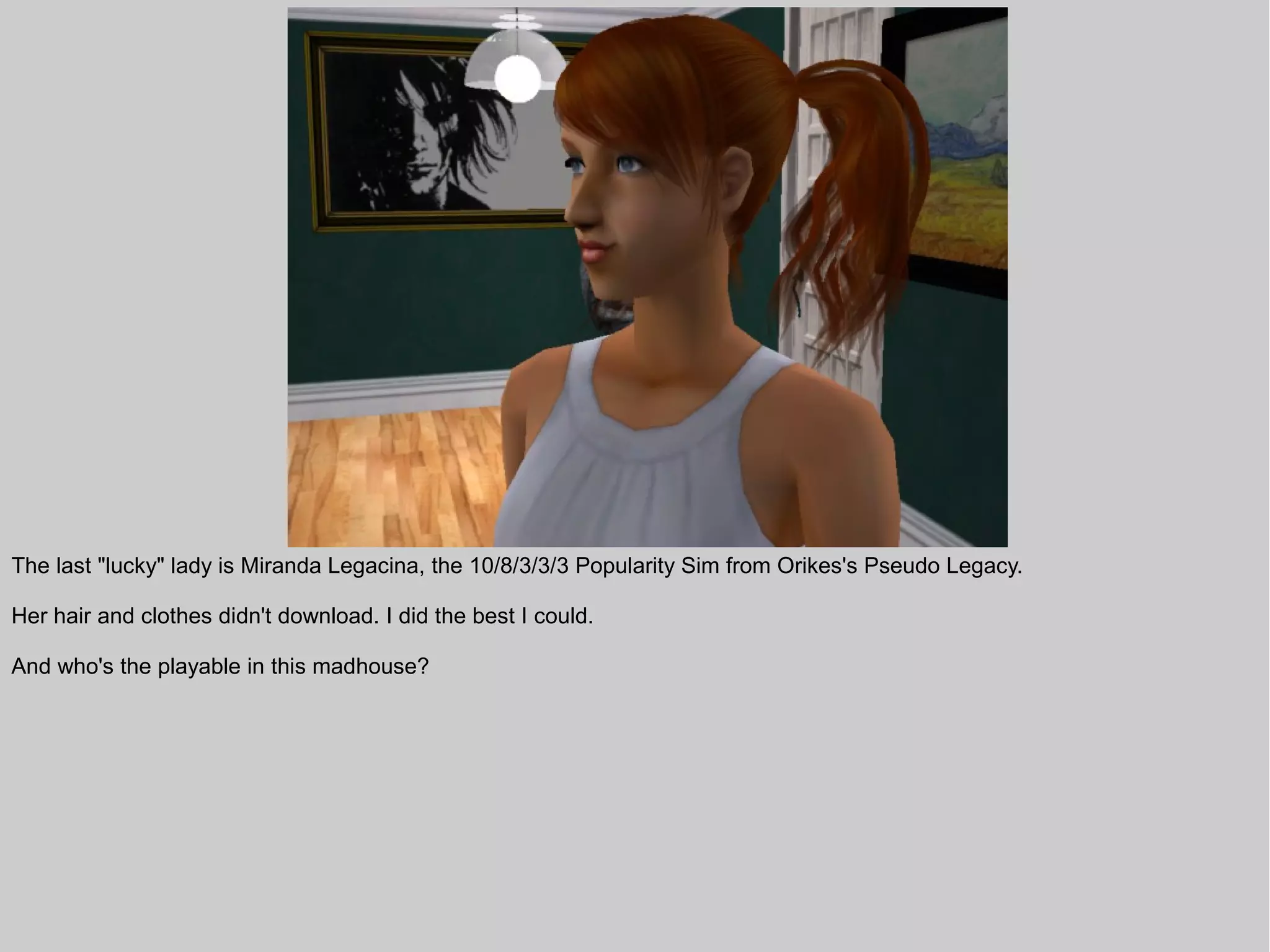 The last "lucky" lady is Miranda Legacina, the 10/8/3/3/3 Popularity Sim from Orikes's Pseudo Legacy.

Her hair and clothes didn't download. I did the best I could.

And who's the playable in this madhouse?
 