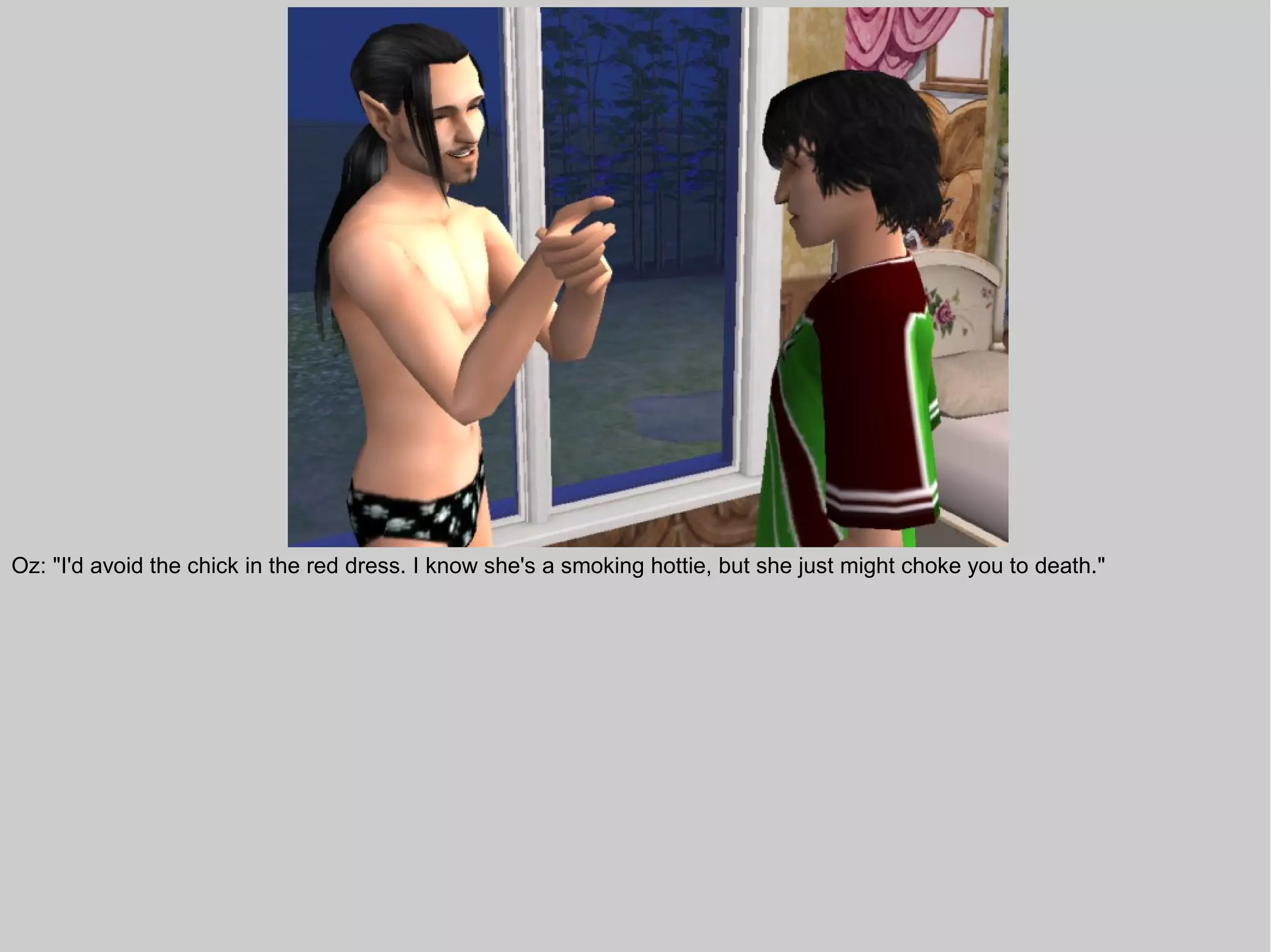 Oz: "I'd avoid the chick in the red dress. I know she's a smoking hottie, but she just might choke you to death."
 