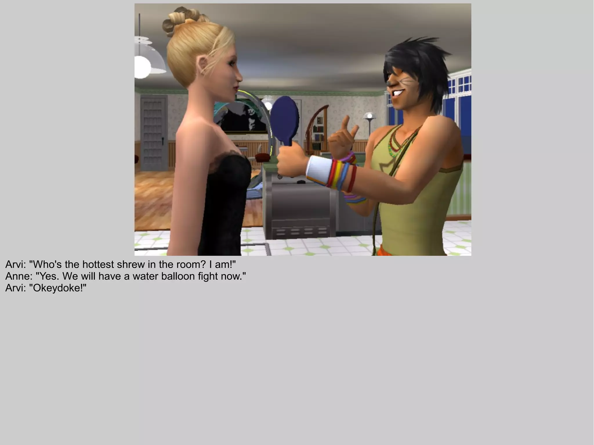 Arvi: "Who's the hottest shrew in the room? I am!"
Anne: "Yes. We will have a water balloon fight now."
Arvi: "Okeydoke!"
 