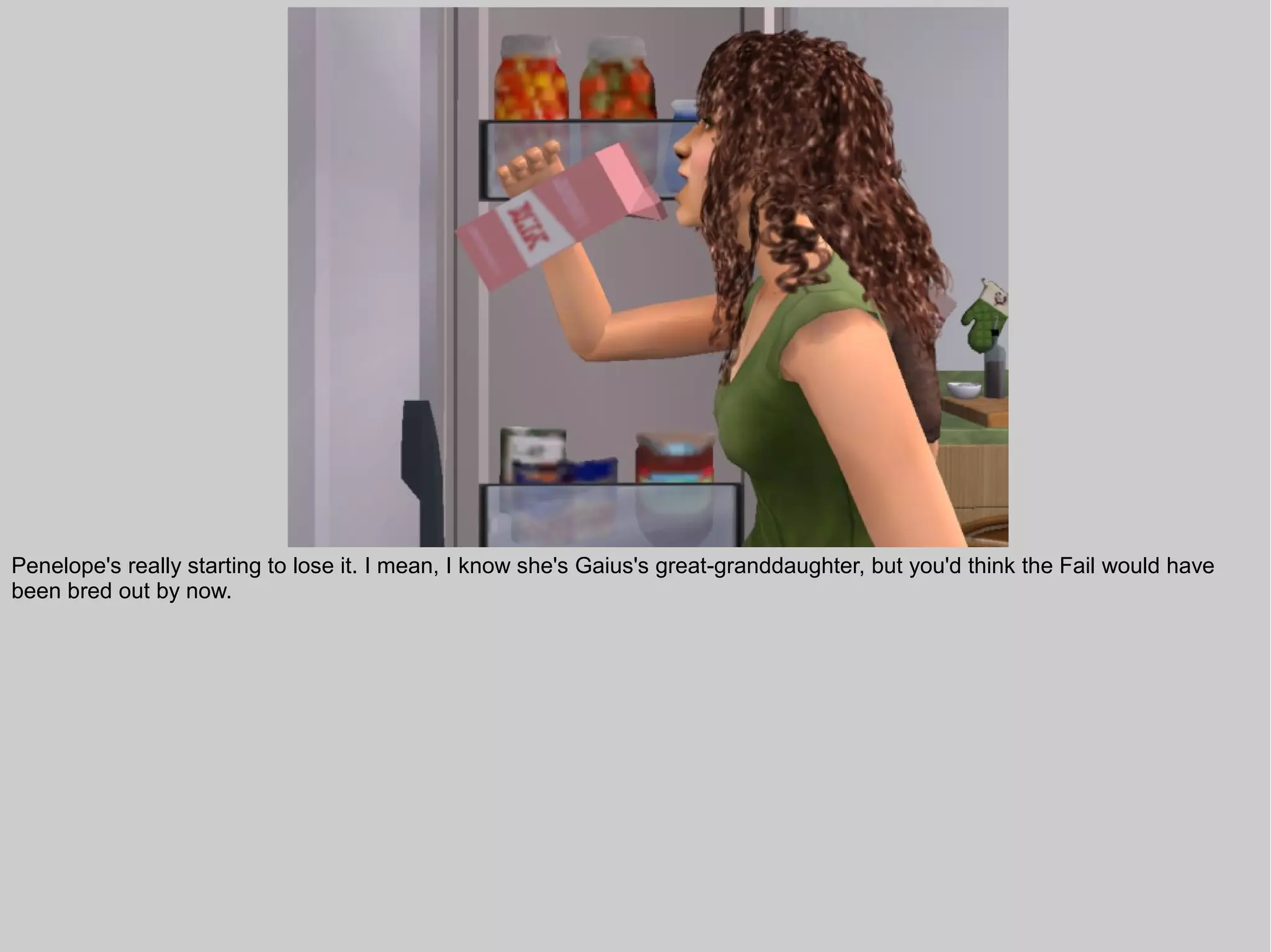 Penelope's really starting to lose it. I mean, I know she's Gaius's great-granddaughter, but you'd think the Fail would have
been bred out by now.
 