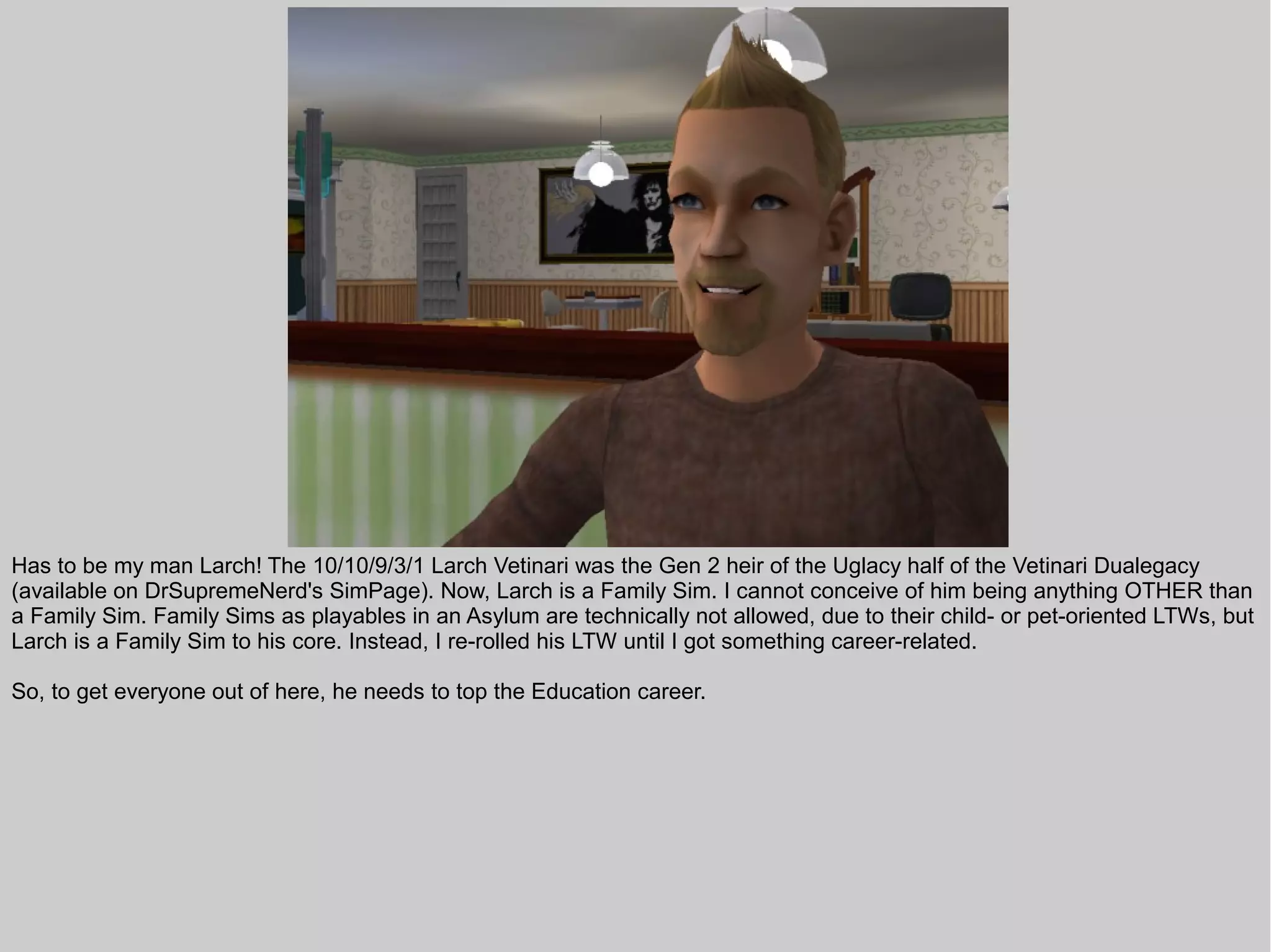 Has to be my man Larch! The 10/10/9/3/1 Larch Vetinari was the Gen 2 heir of the Uglacy half of the Vetinari Dualegacy
(available on DrSupremeNerd's SimPage). Now, Larch is a Family Sim. I cannot conceive of him being anything OTHER than
a Family Sim. Family Sims as playables in an Asylum are technically not allowed, due to their child- or pet-oriented LTWs, but
Larch is a Family Sim to his core. Instead, I re-rolled his LTW until I got something career-related.

So, to get everyone out of here, he needs to top the Education career.
 