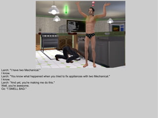 Larch: "I have two Mechanical."
I know.
Larch: "You know what happened when you tried to fix appliances with two Mechanical."
I know.
Larch: "And yet, you're making me do this."
Well, you're awesome.
Oz: "I SMELL BAD."
 