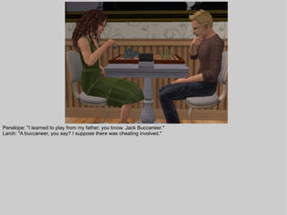 Penelope: "I learned to play from my father, you know. Jack Buccaneer."
Larch: "A buccaneer, you say? I suppose there was cheating involved."
 