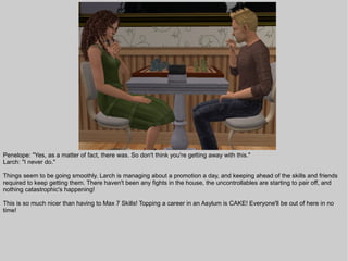 Penelope: "Yes, as a matter of fact, there was. So don't think you're getting away with this."
Larch: "I never do."

Things seem to be going smoothly. Larch is managing about a promotion a day, and keeping ahead of the skills and friends
required to keep getting them. There haven't been any fights in the house, the uncontrollables are starting to pair off, and
nothing catastrophic's happening!

This is so much nicer than having to Max 7 Skills! Topping a career in an Asylum is CAKE! Everyone'll be out of here in no
time!
 
