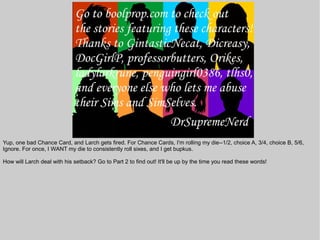 Yup, one bad Chance Card, and Larch gets fired. For Chance Cards, I'm rolling my die--1/2, choice A, 3/4, choice B, 5/6,
Ignore. For once, I WANT my die to consistently roll sixes, and I get bupkus.

How will Larch deal with his setback? Go to Part 2 to find out! It'll be up by the time you read these words!
 