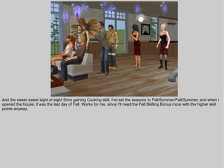 And the sweet sweet sight of eight Sims gaining Cooking skill. I've set the seasons to Fall/Summer/Fall/Summer, and when I
opened the house, it was the last day of Fall. Works for me, since I'll need the Fall Skilling Bonus more with the higher skill
points anyway.
 