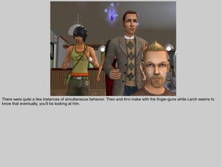 There were quite a few instances of simultaneous behavior. Theo and Arvi make with the finger-guns while Larch seems to
know that eventually, you'll be looking at him.
 