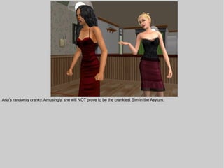 Aria's randomly cranky. Amusingly, she will NOT prove to be the crankiest Sim in the Asylum.
 