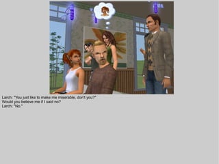 Larch: "You just like to make me miserable, don't you?"
Would you believe me if I said no?
Larch: "No."
 