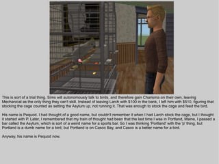 This is sort of a trial thing. Sims will autonomously talk to birds, and therefore gain Charisma on their own, leaving
Mechanical as the only thing they can't skill. Instead of leaving Larch with $100 in the bank, I left him with $510, figuring that
stocking the cage counted as setting the Asylum up, not running it. That was enough to stock the cage and feed the bird.

His name is Pequod. I had thought of a good name, but couldn't remember it when I had Larch stock the cage, but I thought
it started with P. Later, I remembered that my train of thought had been that the last time I was in Portland, Maine, I passed a
bar called the Asylum, which is sort of a weird name for a sports bar. So I was thinking 'Portland' with the 'p' thing, but
Portland is a dumb name for a bird, but Portland is on Casco Bay, and Casco is a better name for a bird.

Anyway, his name is Pequod now.
 