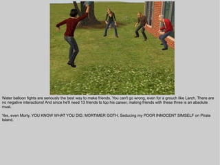 Water balloon fights are seriously the best way to make friends. You can't go wrong, even for a grouch like Larch. There are
no negative interactions! And since he'll need 13 friends to top his career, making friends with these three is an absolute
must.

Yes, even Morty. YOU KNOW WHAT YOU DID, MORTIMER GOTH. Seducing my POOR INNOCENT SIMSELF on Pirate
Island.
 