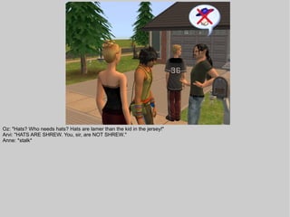 Oz: "Hats? Who needs hats? Hats are lamer than the kid in the jersey!"
Arvi: "HATS ARE SHREW. You, sir, are NOT SHREW."
Anne: *stalk*
 