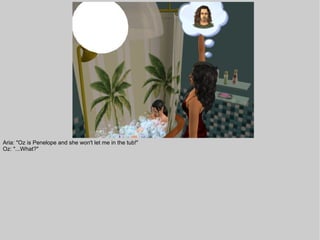 Aria: "Oz is Penelope and she won't let me in the tub!"
Oz: "...What?"
 