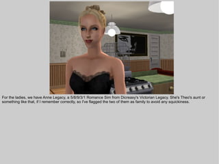 For the ladies, we have Anne Legacy, a 5/8/9/3/1 Romance Sim from Dicreasy's Victorian Legacy. She's Theo's aunt or
something like that, if I remember correctly, so I've flagged the two of them as family to avoid any squickiness.
 