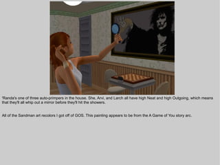 'Randa's one of three auto-primpers in the house. She, Arvi, and Larch all have high Neat and high Outgoing, which means
that they'll all whip out a mirror before they'll hit the showers.


All of the Sandman art recolors I got off of GOS. This painting appears to be from the A Game of You story arc.
 