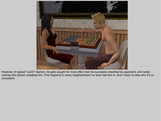 However, in typical "Larch" fashion, he gets caught far more often than he succeeds cheating his opponent, and rarely
catches the person cheating him. This happens in every neighborhood I've ever had him in, and I have no idea why it's so
consistent.
 