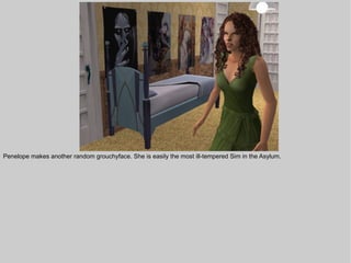 Penelope makes another random grouchyface. She is easily the most ill-tempered Sim in the Asylum.
 