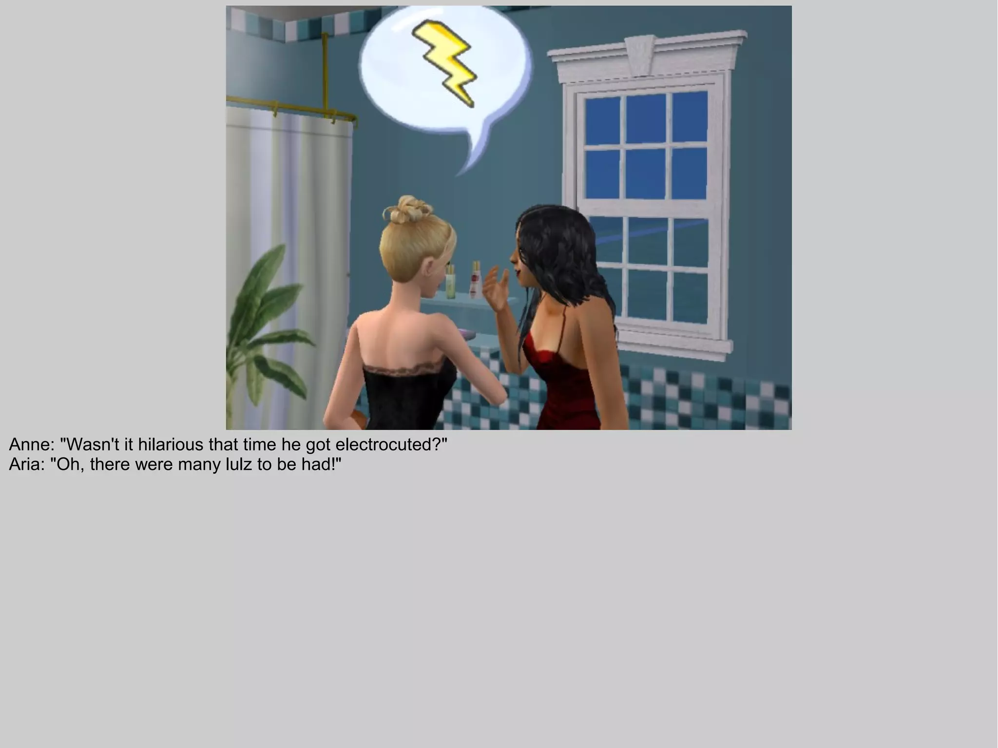 Anne: "Wasn't it hilarious that time he got electrocuted?"
Aria: "Oh, there were many lulz to be had!"
 