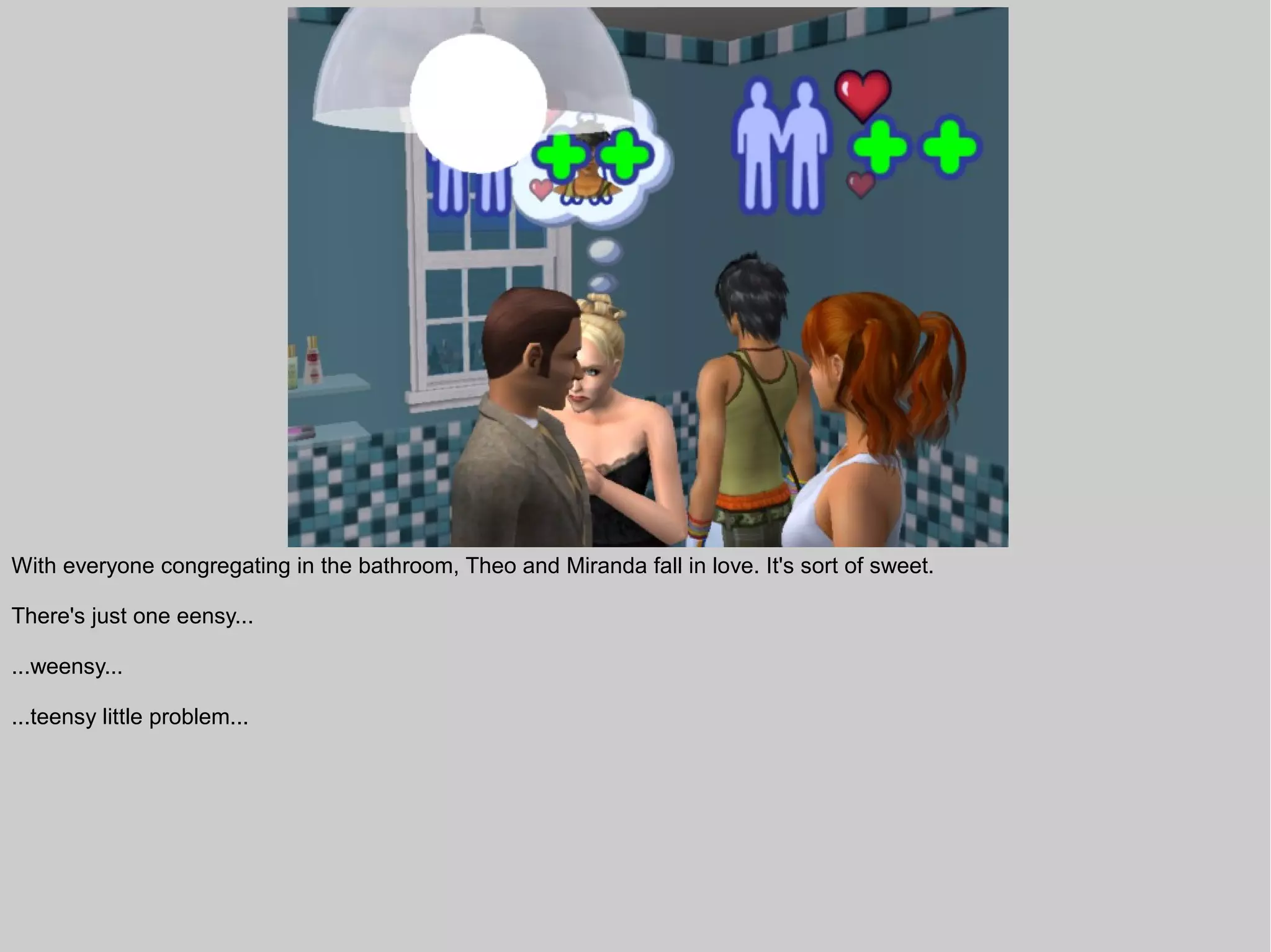 With everyone congregating in the bathroom, Theo and Miranda fall in love. It's sort of sweet.

There's just one eensy...

...weensy...

...teensy little problem...
 