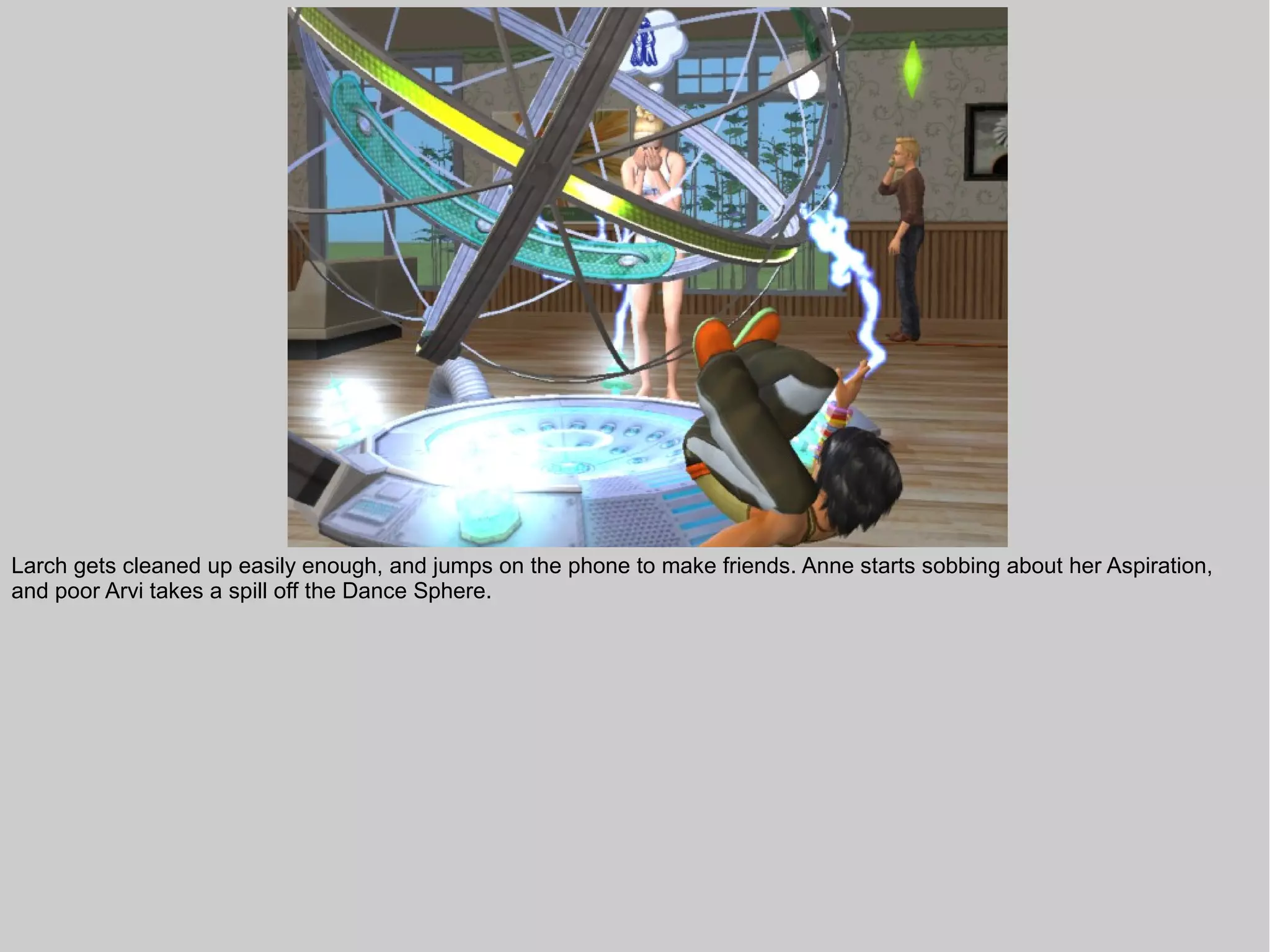 Larch gets cleaned up easily enough, and jumps on the phone to make friends. Anne starts sobbing about her Aspiration,
and poor Arvi takes a spill off the Dance Sphere.
 