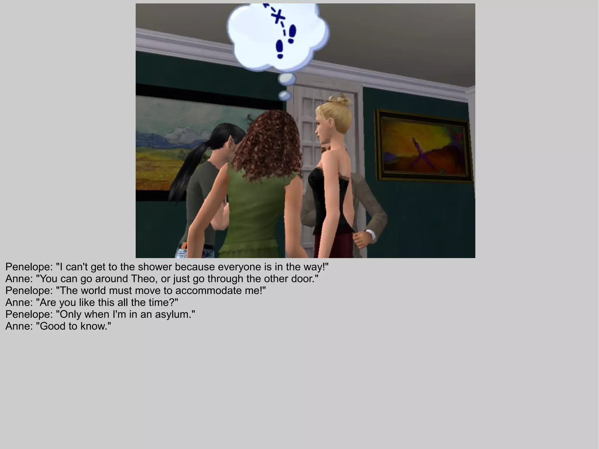 Penelope: "I can't get to the shower because everyone is in the way!"
Anne: "You can go around Theo, or just go through the other door."
Penelope: "The world must move to accommodate me!"
Anne: "Are you like this all the time?"
Penelope: "Only when I'm in an asylum."
Anne: "Good to know."
 