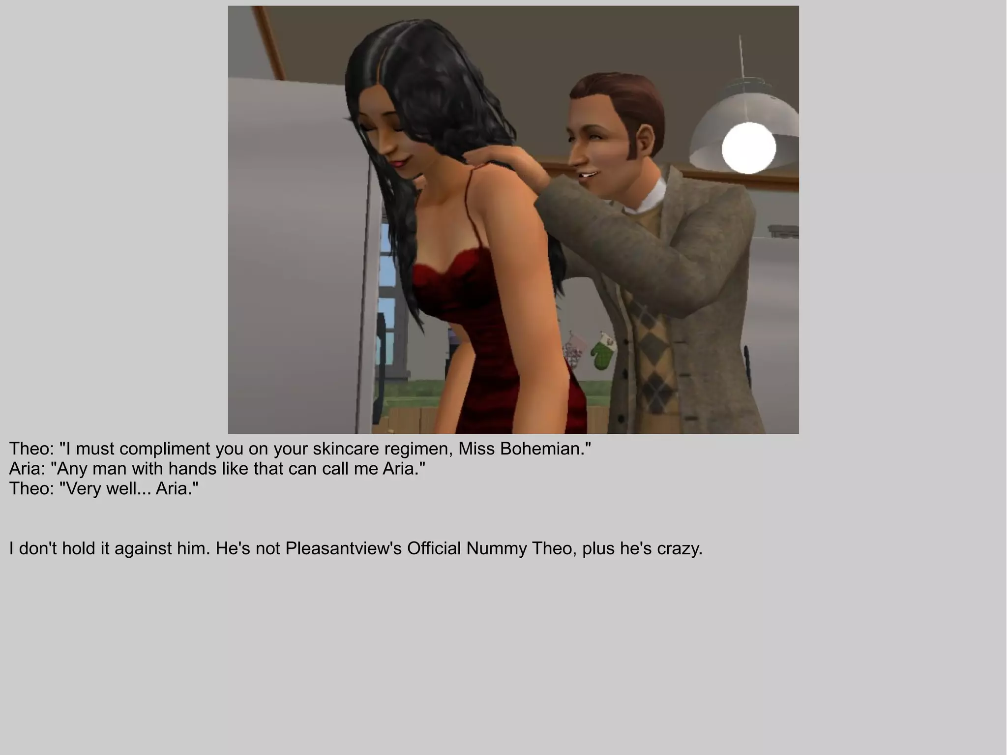Theo: "I must compliment you on your skincare regimen, Miss Bohemian."
Aria: "Any man with hands like that can call me Aria."
Theo: "Very well... Aria."


I don't hold it against him. He's not Pleasantview's Official Nummy Theo, plus he's crazy.
 
