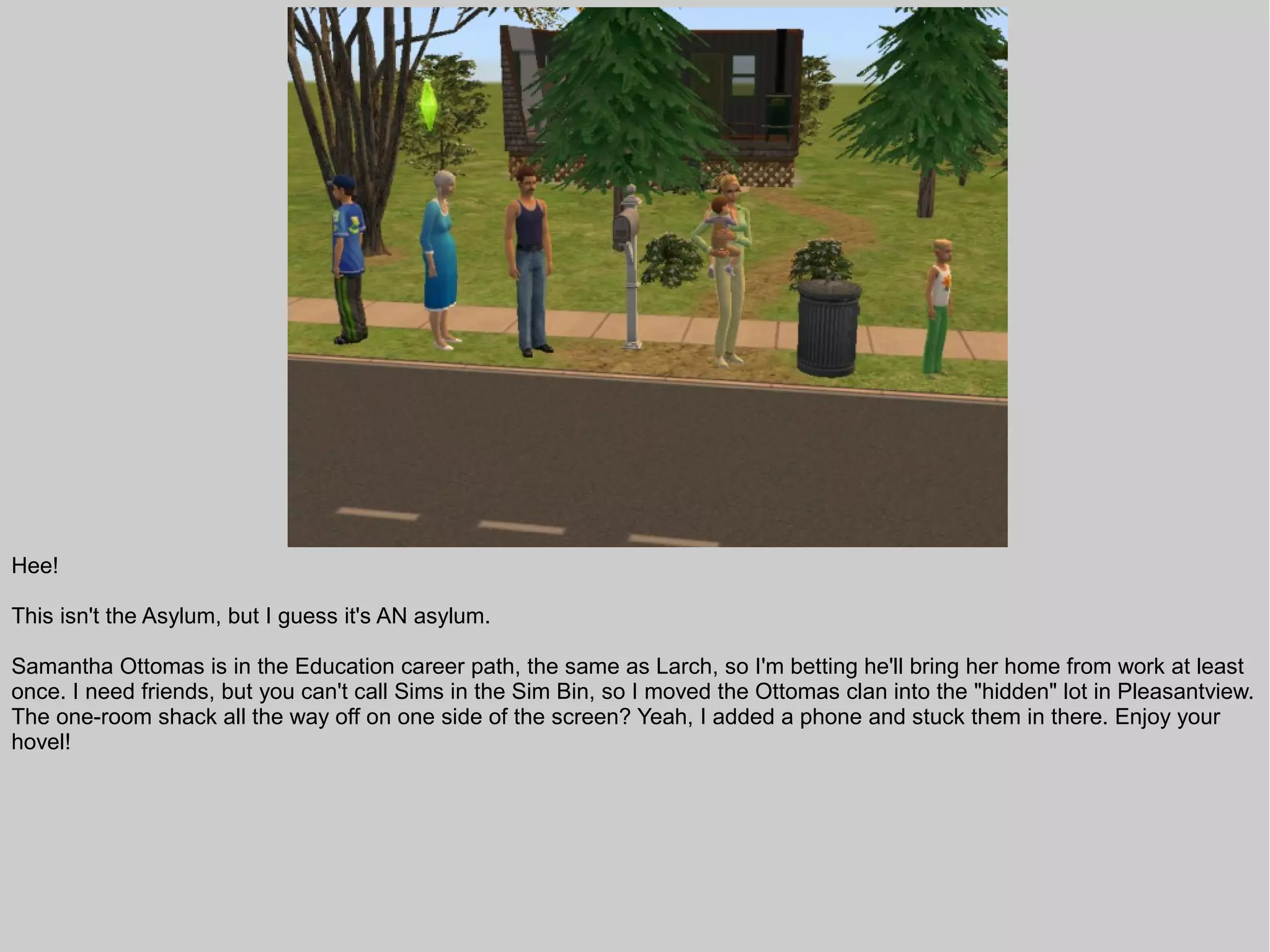 Hee!

This isn't the Asylum, but I guess it's AN asylum.

Samantha Ottomas is in the Education career path, the same as Larch, so I'm betting he'll bring her home from work at least
once. I need friends, but you can't call Sims in the Sim Bin, so I moved the Ottomas clan into the "hidden" lot in Pleasantview.
The one-room shack all the way off on one side of the screen? Yeah, I added a phone and stuck them in there. Enjoy your
hovel!
 