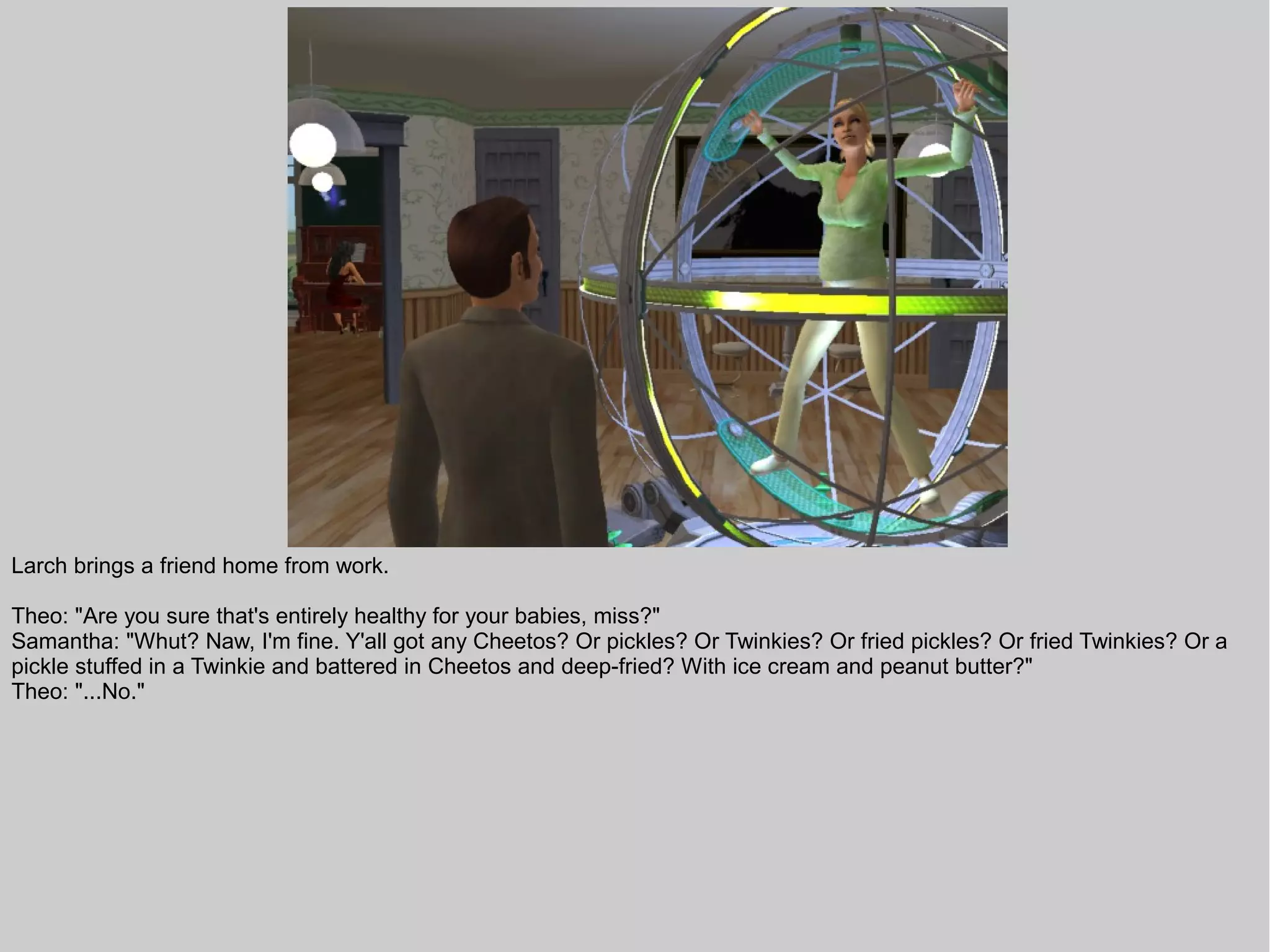 Larch brings a friend home from work.

Theo: "Are you sure that's entirely healthy for your babies, miss?"
Samantha: "Whut? Naw, I'm fine. Y'all got any Cheetos? Or pickles? Or Twinkies? Or fried pickles? Or fried Twinkies? Or a
pickle stuffed in a Twinkie and battered in Cheetos and deep-fried? With ice cream and peanut butter?"
Theo: "...No."
 