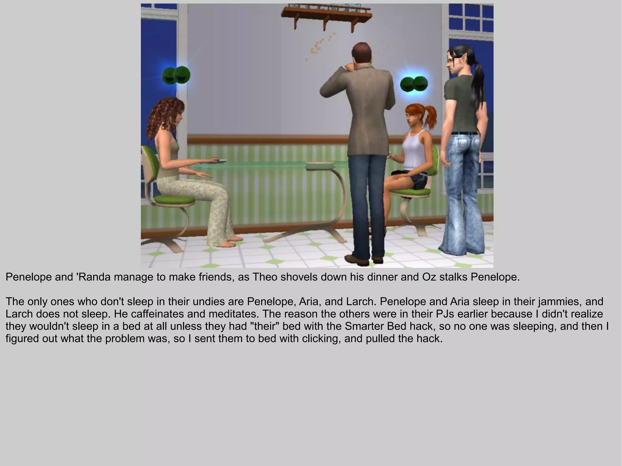 Penelope and 'Randa manage to make friends, as Theo shovels down his dinner and Oz stalks Penelope.

The only ones who don't sleep in their undies are Penelope, Aria, and Larch. Penelope and Aria sleep in their jammies, and
Larch does not sleep. He caffeinates and meditates. The reason the others were in their PJs earlier because I didn't realize
they wouldn't sleep in a bed at all unless they had "their" bed with the Smarter Bed hack, so no one was sleeping, and then I
figured out what the problem was, so I sent them to bed with clicking, and pulled the hack.
 