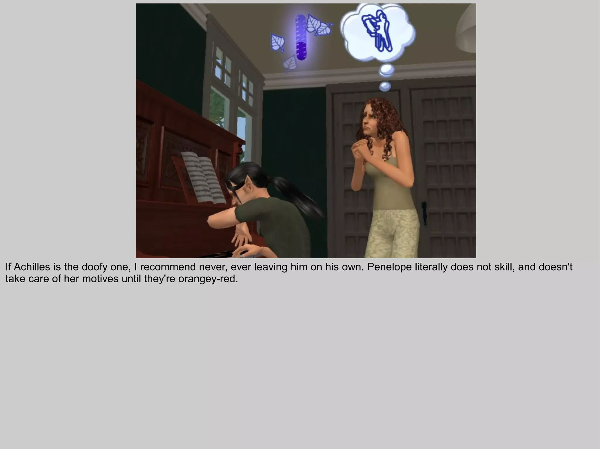 If Achilles is the doofy one, I recommend never, ever leaving him on his own. Penelope literally does not skill, and doesn't
take care of her motives until they're orangey-red.
 