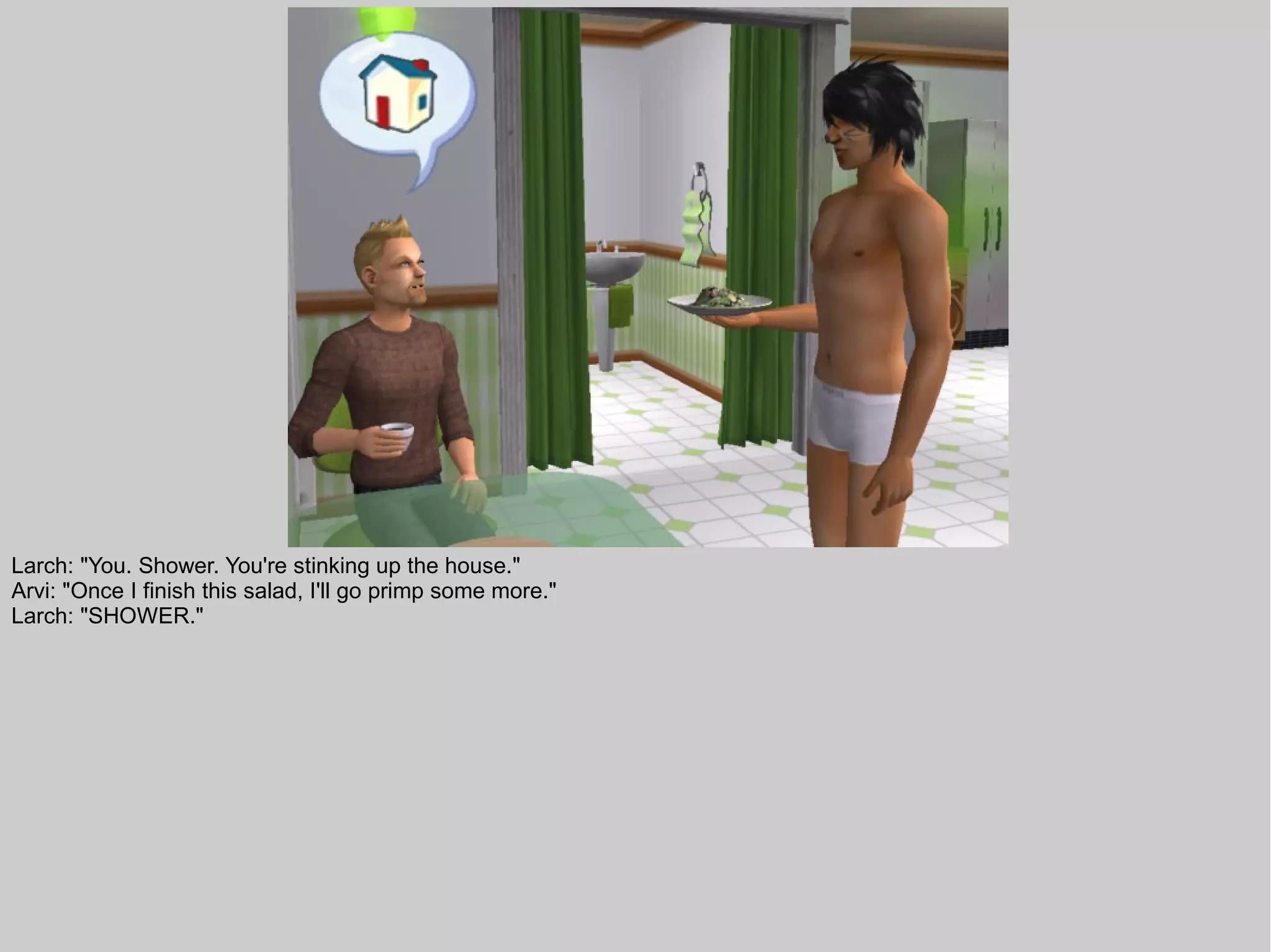 Larch: "You. Shower. You're stinking up the house."
Arvi: "Once I finish this salad, I'll go primp some more."
Larch: "SHOWER."
 