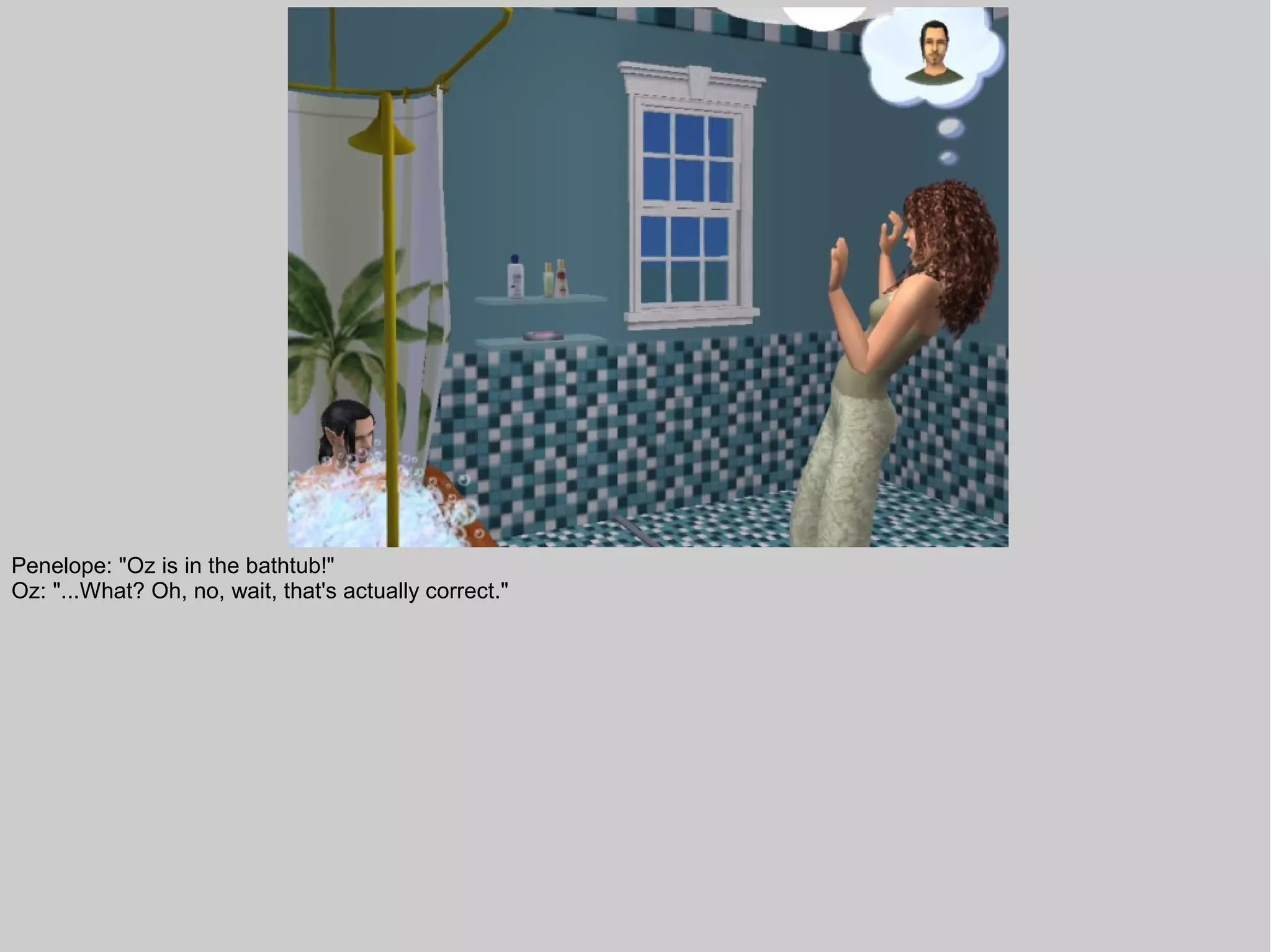 Penelope: "Oz is in the bathtub!"
Oz: "...What? Oh, no, wait, that's actually correct."
 