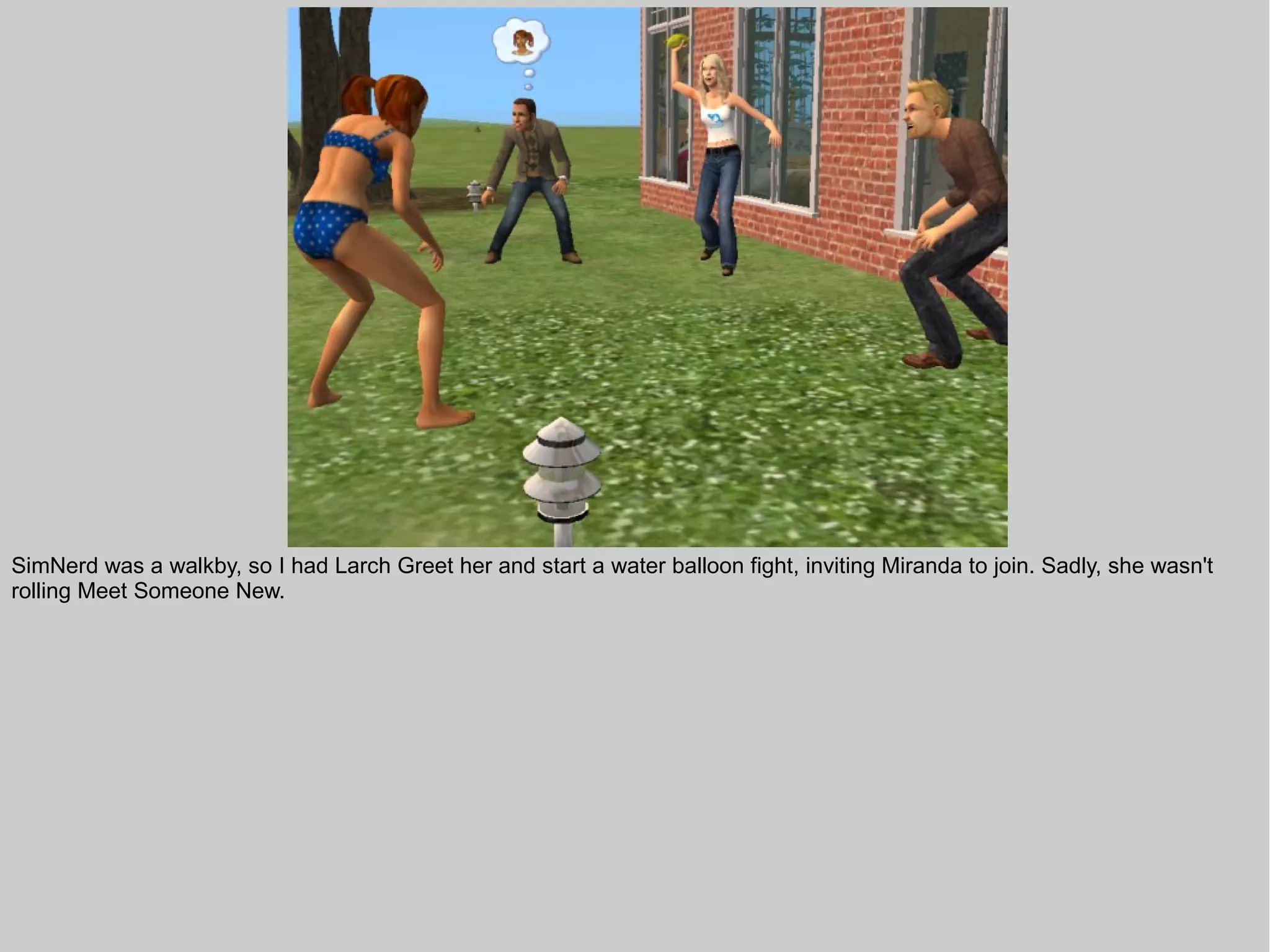 SimNerd was a walkby, so I had Larch Greet her and start a water balloon fight, inviting Miranda to join. Sadly, she wasn't
rolling Meet Someone New.
 