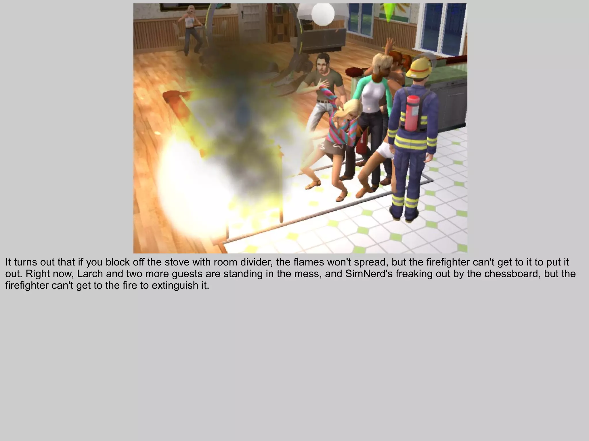 It turns out that if you block off the stove with room divider, the flames won't spread, but the firefighter can't get to it to put it
out. Right now, Larch and two more guests are standing in the mess, and SimNerd's freaking out by the chessboard, but the
firefighter can't get to the fire to extinguish it.
 