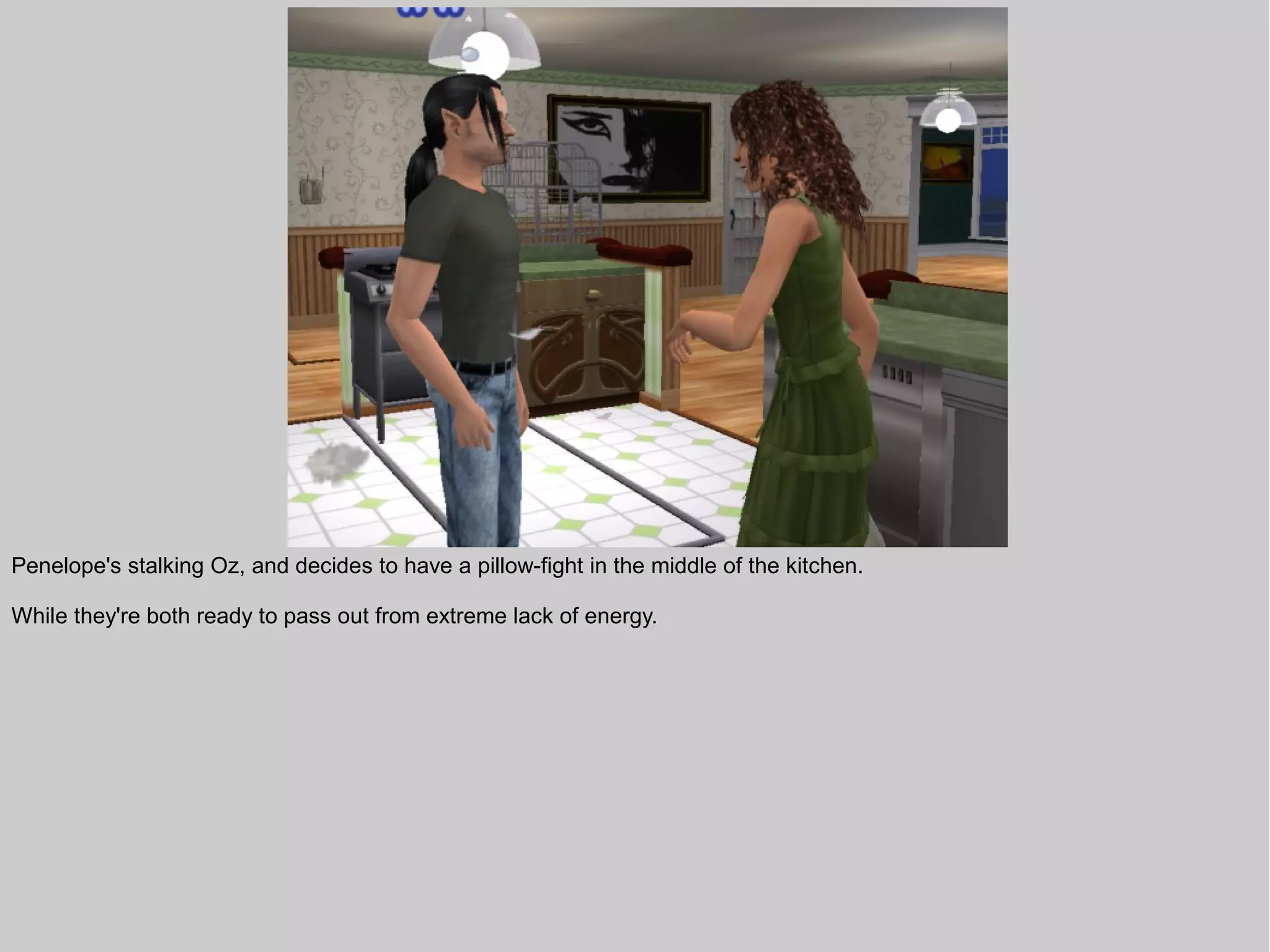 Penelope's stalking Oz, and decides to have a pillow-fight in the middle of the kitchen.

While they're both ready to pass out from extreme lack of energy.
 