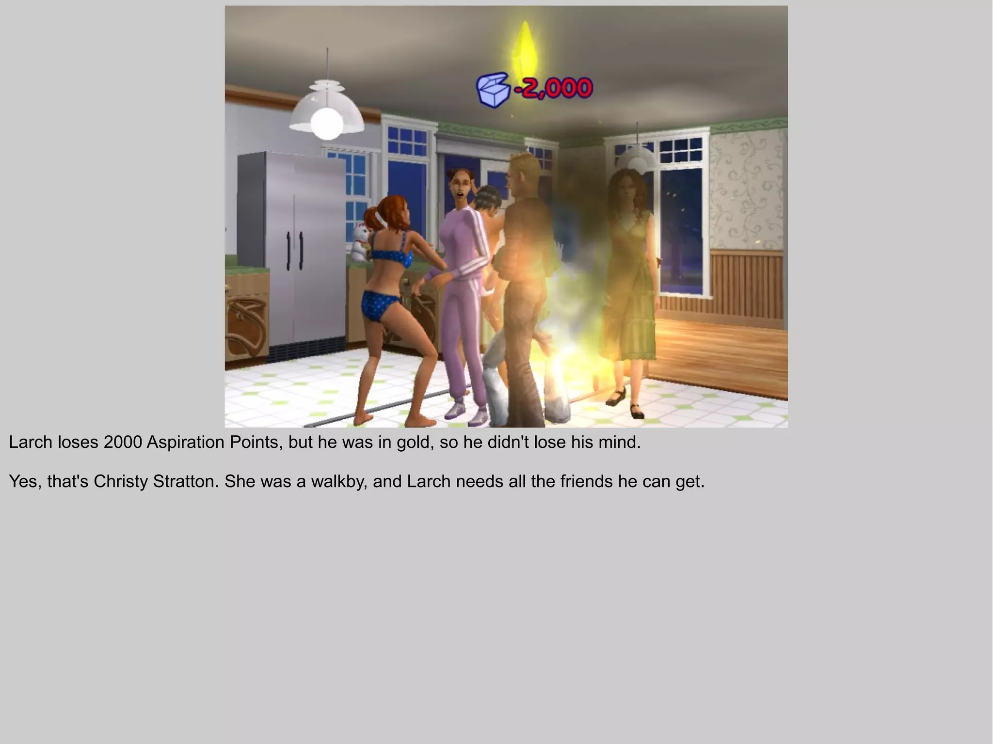 Larch loses 2000 Aspiration Points, but he was in gold, so he didn't lose his mind.

Yes, that's Christy Stratton. She was a walkby, and Larch needs all the friends he can get.
 